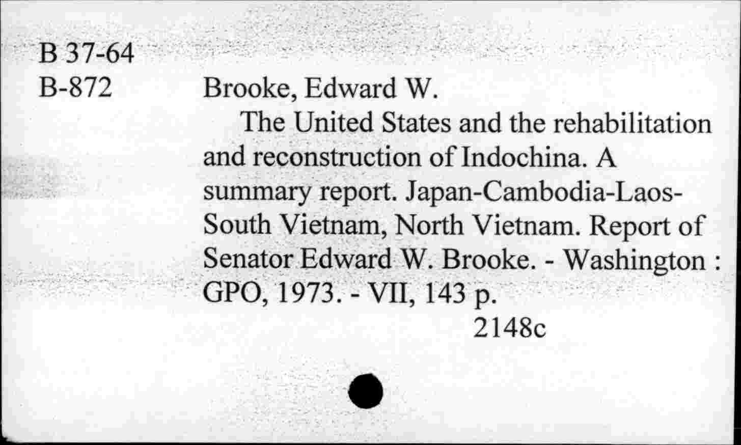 ﻿B 37-64
B-872 Brooke, Edward W.
The United States and the rehabilitation and reconstruction of Indochina. A summary report. Japan-Cambodia-Laos-South Vietnam, North Vietnam. Report of Senator Edward W. Brooke. - Washington : GPO, 1973.-VII, 143 p.
2148c